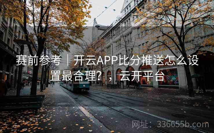 赛前参考｜开云APP比分推送怎么设置最合理？，云开平台