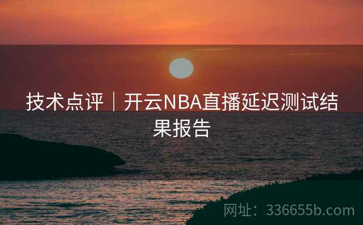 技术点评｜开云NBA直播延迟测试结果报告