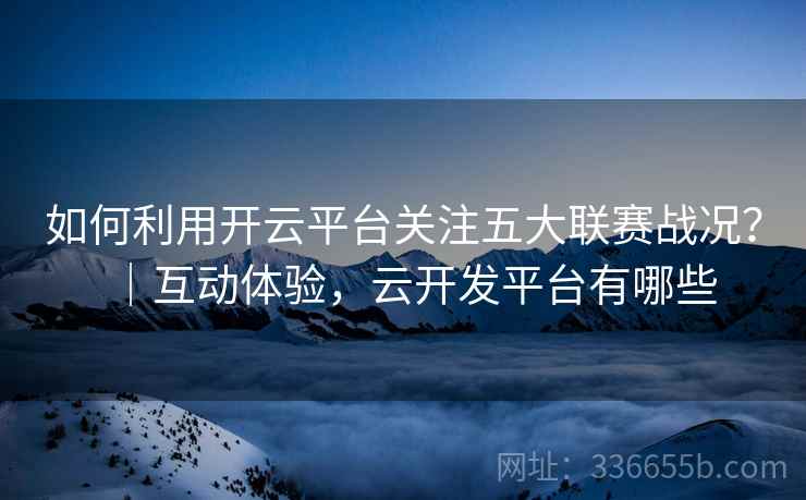 如何利用开云平台关注五大联赛战况？｜互动体验，云开发平台有哪些