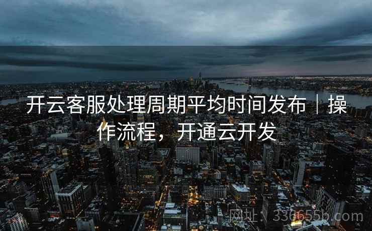 开云客服处理周期平均时间发布｜操作流程，开通云开发