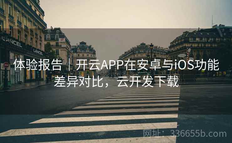 体验报告｜开云APP在安卓与iOS功能差异对比，云开发下载