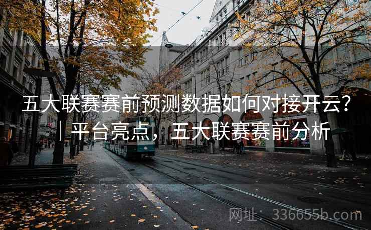 五大联赛赛前预测数据如何对接开云？｜平台亮点，五大联赛赛前分析