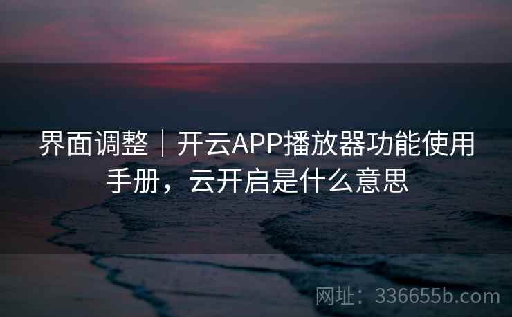 界面调整｜开云APP播放器功能使用手册，云开启是什么意思