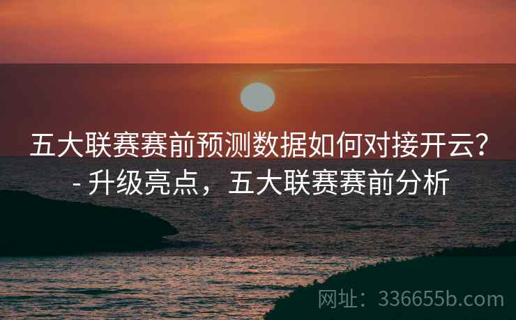 五大联赛赛前预测数据如何对接开云？ - 升级亮点，五大联赛赛前分析