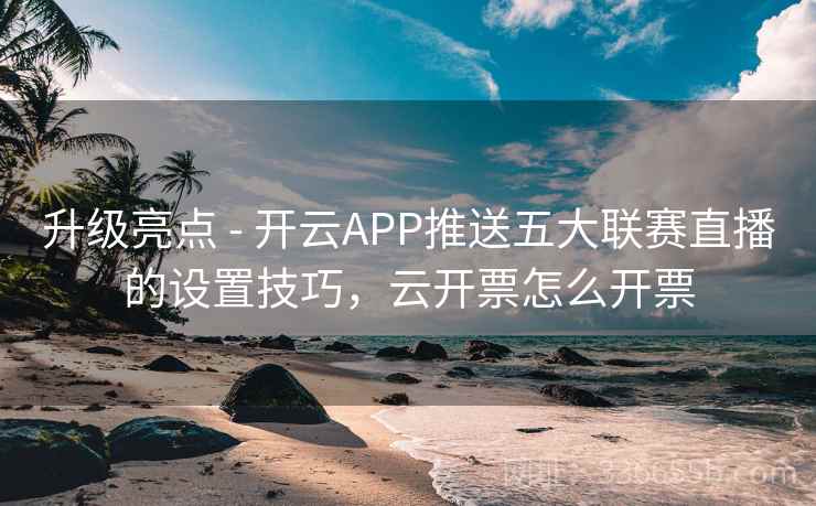升级亮点 - 开云APP推送五大联赛直播的设置技巧，云开票怎么开票