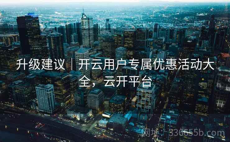 升级建议｜开云用户专属优惠活动大全，云开平台