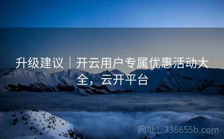 升级建议｜开云用户专属优惠活动大全，云开平台
