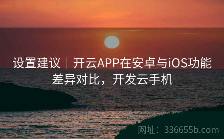 设置建议｜开云APP在安卓与iOS功能差异对比，开发云手机