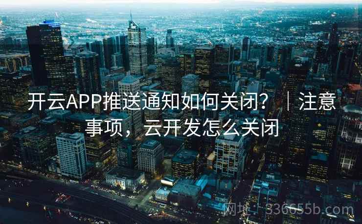 开云APP推送通知如何关闭？｜注意事项，云开发怎么关闭
