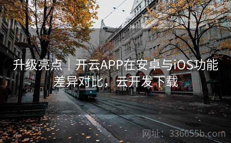 升级亮点｜开云APP在安卓与iOS功能差异对比，云开发下载