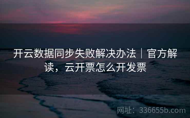 开云数据同步失败解决办法｜官方解读，云开票怎么开发票
