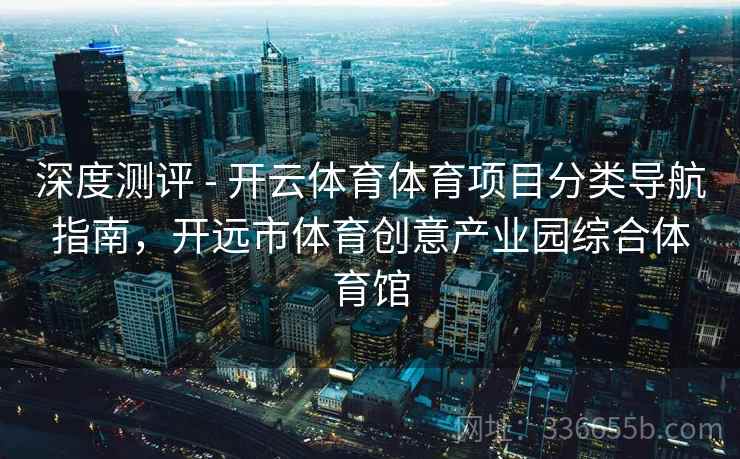 深度测评 - 开云体育体育项目分类导航指南，开远市体育创意产业园综合体育馆