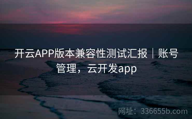 开云APP版本兼容性测试汇报｜账号管理，云开发app