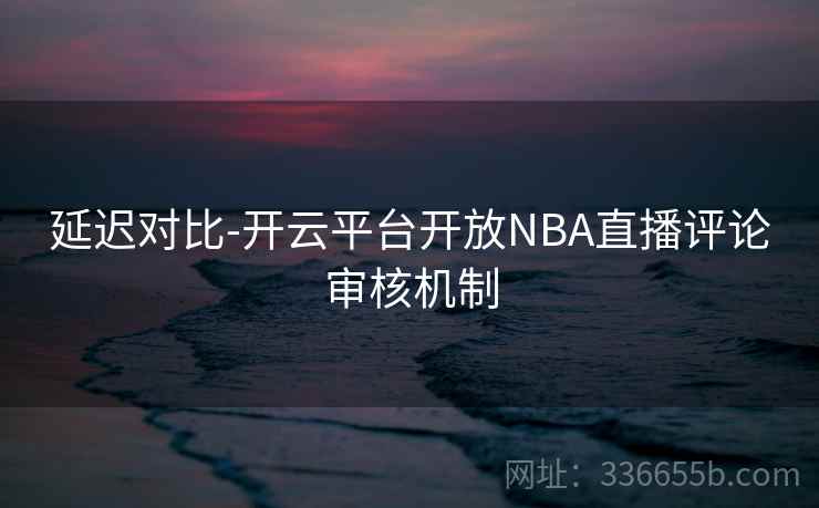 延迟对比-开云平台开放NBA直播评论审核机制