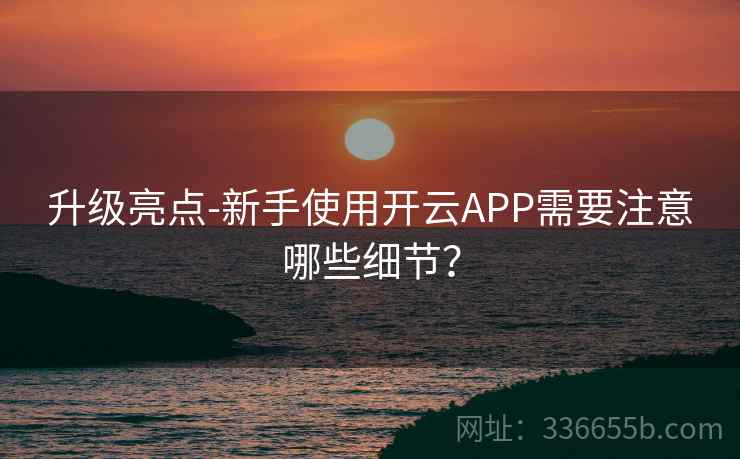 升级亮点-新手使用开云APP需要注意哪些细节？