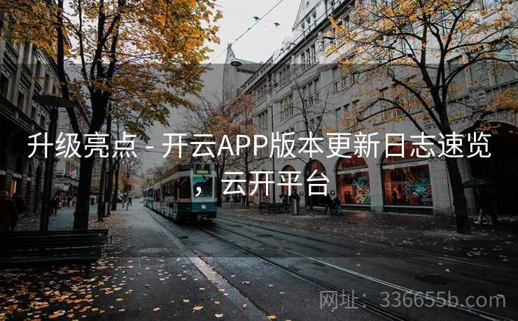 升级亮点 - 开云APP版本更新日志速览，云开平台