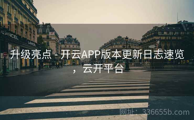升级亮点 - 开云APP版本更新日志速览，云开平台