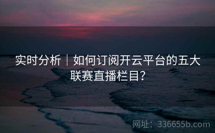 实时分析｜如何订阅开云平台的五大联赛直播栏目？