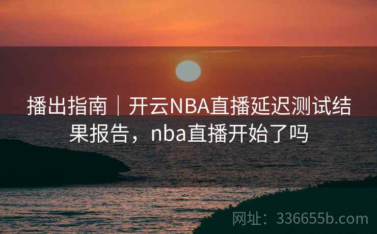播出指南｜开云NBA直播延迟测试结果报告，nba直播开始了吗