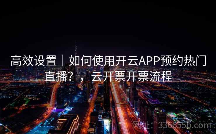 高效设置｜如何使用开云APP预约热门直播？，云开票开票流程