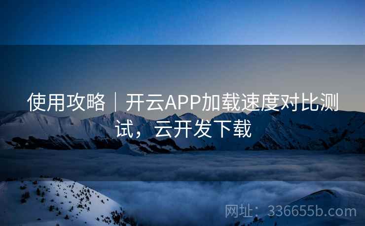使用攻略｜开云APP加载速度对比测试，云开发下载